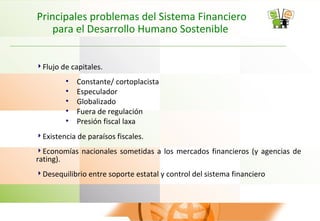 Principales problemas del Sistema Financiero
para el Desarrollo Humano Sostenible
Flujo de capitales.
• Constante/ cortoplacista
• Especulador
• Globalizado
• Fuera de regulación
• Presión fiscal laxa
Existencia de paraísos fiscales.
Economías nacionales sometidas a los mercados financieros (y agencias de
rating).
Desequilibrio entre soporte estatal y control del sistema financiero
 