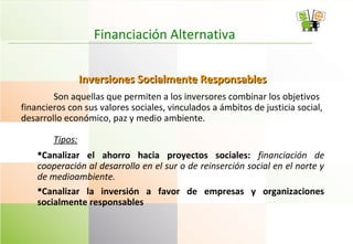 Financiación Alternativa
Inversiones Socialmente ResponsablesInversiones Socialmente Responsables
Son aquellas que permiten a los inversores combinar los objetivos
financieros con sus valores sociales, vinculados a ámbitos de justicia social,
desarrollo económico, paz y medio ambiente.
Tipos:
Canalizar el ahorro hacia proyectos sociales: financiación de
cooperación al desarrollo en el sur o de reinserción social en el norte y
de medioambiente.
Canalizar la inversión a favor de empresas y organizaciones
socialmente responsables
 