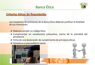 Banca Ética
Criterios éticos de financiaciónCriterios éticos de financiación
Los receptores de préstamos de la Banca Ética deberán justificar la finalidad
de sus inversiones:
Deberán cumplir un código ético
Cumplimentar un cuestionario exhaustivo, acerca de la actividad del
prestatario
Firma de una declaración de cumplimiento de principios éticos.
Someterse a una auditoria social.
 