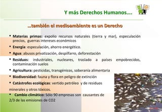 Y más Derechos Humanos….
……también el medioambiente es un Derechotambién el medioambiente es un Derecho
 Materias primas: expolio recursos naturales (tierra y mar), especulación
precios, guerras intereses económicos
 Energía: especulación, ahorro energético.
 Agua: abusos privatización, despilfarro, deforestación
 Residuos: industriales, nucleares, traslado a países empobrecidos,
contaminación suelos
 Agricultura: pesticidas, transgénicos, soberanía alimentaria
 Biodiversidad: fauna y flora en peligro de extinción
 Catástrofes ecológicas: vertido petróleo y de residuos
minerales y otros tóxicos.
 Cambio climático: Sólo 90 empresas son causantes de
2/3 de las emisiones de CO2
 