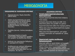 ΚΔΘΟΓΟΙΟΓΗΑ
΢ΥΕΔΙΑ΢ΜΟ΢ & ΤΛΟΠΟΙΗ΢Η ΕΡΕΤΝΑ΢                             ΔΕΔΟΜΕΝΑ ΕΡΕΤΝΑ΢
                                           A.   Γεληθά ταραθηερηζηηθά αιηεσηηθής
   Πεξηνρή έξεπλαο: Λνκόο Εαθύλζνπ             δραζηερηόηεηας
    (Λόηην Ηόλην)
                                               Τερληθά ραξαθηεξηζηηθά αιηεπηηθνύ ζθάθνπο
   Φξήζε εξσηεκαηνινγίνπ (κε κηθηό            Τύπν αιηείαο
    ηύπν εξσηήζεσλ θαη ζθίηζα θνηλώλ           Δθηίκεζε αιηεπηηθήο πίεζεο γηα θάζε ηύπν
    ζαιαζζνπνπιηώλ) γηα ζπιινγή
    πιεξνθνξίαο, ζε ζπλεξγαζία κε ηε            αιηεπηηθνύ κέζνπ ζηε κνλάδα ηνπ ρξόλνπ
    Γηεύζπλζε Αιηείαο ηεο Λνκαξρίαο            Σεκαληηθά αιηεπηηθά πεδία ζηελ πεξηνρή κειέηεο
    Εαθύλζνπ
                                               Κέζνο όξνο αιηεπηηθήο δξαζηεξηόηεηαο (εκέξεο
   Πεξίνδνο έξεπλαο: Ηνύιηνο-Γεθέκβξηνο        αιηείαο αλά κήλα)
    2010                                       Κέζε αιηεπηηθή δξαζηεξηόηεηα αλά εκέξα
                                                (αξηζκόο αγθηζηξηώλ γηα παξαγάδη θαη κήθνο
   Πξνγξακκαηηζκέλεο αηνκηθέο                  δηρηπώλ)
    ζπλεληεύμεηο επαγγεικαηηώλ ςαξάδσλ
    ζηα γξαθεία ηεο Γηεύζπλζεο Αιηείαο
                                           B.   Περηζηαηηθά ησταίας παγίδεσζες
   Αλάιπζε ησλ πξσηνγελώλ δεδνκέλσλ            ζαιαζζοποσιηώλ
    ζε ρσξνρξνληθή θιίκαθα                     Αιηεπηηθά πεδία κε πςειό βαζκό θαηαγξαθήο
                                                πεξηζηαηηθώλ παξεκπίπηνπζαο παγίδεπζεο
   Απνζήθεπζε θαη αλάιπζε δεδνκέλσλ           Κέζνο εηήζηνο όξνο πεξηζηαηηθώλ ηπραίαο
    κε ηε ρξήζε βάζεο δεδνκέλσλ
    (Κicrosoft Access data-base) θαη ηνπ        παγίδεπζεο – ζαλάησζεο ζαιαζζνπνπιηώλ αλά
    ινγηζκηθνύ Αrc GIS 9.3                      είδνο, αιηεπηηθό εξγαιείν θαη αιηεπηηθό πεδίν
 