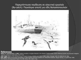Παξεκπίπηνπζα παγίδεπζε ζε αιηεπηηθά εξγαιεία
                     (Βy-catch): Παγθόζκηα απεηιή γηα είδε ζαιαζζνπνπιηώλ




References
Belda, E.J. and Sanchez, A. 2001. Seabird mortality on longline fisheries in the Western Mediterranean: factors affecting bycatch and proposed mitigation
measures. Biological Conservation, 98: 97-126
ICES. 2008. Report of the Working Group on Seabird Ecology (WGSE),10-14 March 2008, Lisbon, Portugal. ICES CM 2008/LRC:05. 99pp.
FAO. 2008. Report of the Expert Consultation on Best Practice Technical Guidelines for IPOA/NPOA-Seabirds. Bergen Norway, 2-5 September 2008.
FAO Fisheries and Aquaculture Report. No. 880. Rome, FAO. 2008. 37 pp.
 