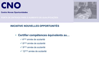 CNO
Centro Novas Oportunidades

PORTA DE ENTRADA PARA O AUMENTO DE QUALIFICAÇÕES



         INICIATIVE NOUVELLES OPPORTUNITÉS


             • Certifier compétences équivalents au…
                   4eme année de scolarité

                   6eme année de scolarité
                   9eme année de scolarité
                   12eme année de scolarité
 