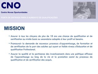 CNO
Centro Novas Oportunidades

PORTA DE ENTRADA PARA O AUMENTO DE QUALIFICAÇÕES




   MISSION
       • Assurer à tous les citoyens de plus de 18 ans une chance de qualification et de
         certification au nivèle basic ou secondaire adaptés à leur profil et besoins.
       • Promouvoir la demande de nouveaux processus d’apprentissage, de formation et
         de certification de la part des adultes qui ayant un faible niveau d'éducation et de
         qualification Professional.
       • Assurer la qualité et la pertinence des investissements dans une politique efficace
         de l'apprentissage au long de la vie et la promotion social du processus de
         qualification et de certification des acquis.
 