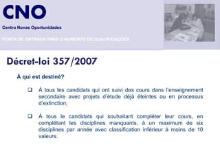 CNO
Centro Novas Oportunidades

PORTA DE ENTRADA PARA O AUMENTO DE QUALIFICAÇÕES




 Décret-loi 357/2007
      À qui est destiné?

              À tous les candidats qui ont suivi des cours dans l’enseignement
               secondaire avec projets d’étude déjà éteintes ou en processus
               d’extinction;

              À tous le candidats qui souhaitant compléter leur cours, en
               complétant les disciplines manquants, à un maximum de six
               disciplines par année avec classification inférieur à moins de 10
               valeurs.
 