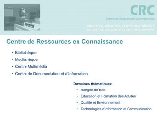 Centre de Ressources en Connaissance
 • Bibliothèque
 • Mediathèque
 • Centre Multimédia
 • Centre de Documentation et d’Information

                                  Domaines thématiques:
                                    • Rangée de Bois
                                    • Éducation et Formation des Adultes
                                    • Qualité et Environnement
                                    • Technologies d’Information et Communication
 