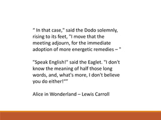 “ In that case," said the Dodo solemnly,
rising to its feet, "I move that the
meeting adjourn, for the immediate
adoption of more energetic remedies – "
"Speak English!" said the Eaglet. "I don't
know the meaning of half those long
words, and, what's more, I don't believe
you do either!“”
Alice in Wonderland – Lewis Carroll
 