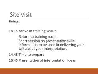 Site Visit
Timings:
14.15 Arrive at training venue.
Return to training room.
Short session on presentation skills.
Information to be used in delivering your
talk about your interpretation.
14.45 Time to prepare
16.45 Presentation of interpretation ideas
 