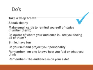 Do’s
Take a deep breath
Speak clearly
Make small cards to remind yourself of topics
(number them!)
Be aware of where your audience is - are you facing
all of them?
Smile, have fun
Be yourself and project your personality
Remember - no-one knows how you feel or what you
think
Remember - The audience is on your side!

 