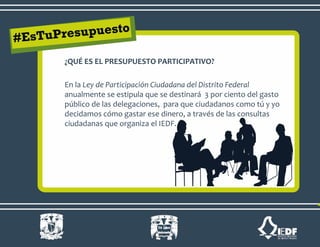 ¿QUÉ ES EL PRESUPUESTO PARTICIPATIVO?
En la Ley de Participación Ciudadana del Distrito Federal
anualmente se estipula que se destinará 3 por ciento del gasto
público de las delegaciones, para que ciudadanos como tú y yo
decidamos cómo gastar ese dinero, a través de las consultas
ciudadanas que organiza el IEDF.
 