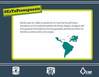 Desde que en 1989 se pusieron en marcha las primeras
iniciativas en la ciudad brasileña de Porto Alegre, la figura del
Presupuesto Participativo ha ido ganando presencia tanto en
América Latina como en Europa.
 