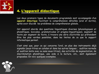 Les deux premiers types de documents programmés sont accompagnés d’un
appareil didactique facilitant la compréhension détaillée (oral et écrite),
après avoir élucidé les problèmes de compréhension globale.
Cet appareil aborde des questions linguistiques diverses (phonologiques et
phonétiques, lexicales, grammaticales et pragma-linguistiques), segment de
texte par segment de texte, à travers une série d’activités qui prétendent
être les plus variées possibles, dans les limites de ce que le support
informatique permet.
C’est ainsi que, pour ce qui concerne l’oral, en plus des instruments déjà
signalés (sous-titres en catalan et dans les autres langues ; audition normale
et audition lente avec ou sans sous-titres), des activités de segmentation, de
discrimination phonétique, une aide à la lecture, etc., sont également
proposées. En voici quelques exemples.
4. L’appareil didactique
 