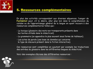 En plus des activités correspondant aux diverses séquences, l’usager de
FontdelCat peut, s’il le désire, aller plus loin dans la compréhension du
catalan ou de l’apprentissage général de la langue en ayant recours à des
ressources complémentaires telles que :
- Le lexique (glossaire des mots non transparents présents dans
les textes utilisés dans le didacticiel).
- La grammaire (un appendice le plus souvent sous forme de tableaux).
- Les actes de parole (une base de données qui concerne
le type de discours présent dans la fiction interactive).
Ces ressources sont complétées en ajoutant par exemple les traductions
des entrées du glossaire dans les différentes langues du didacticiel.
Voici des exemples d’écrans des différentes ressources :
5. Ressources complémentaires
 