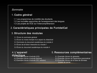 Sommaire
1. Cadre général
1.1 Les programmes de mobilité des étudiants
1.2 Les nouvelles approches de l’enseignement des langues
1.3 Les projets de l’ICE sur l’intercompréhension
2. Caractéristiques principales de FontdelCat
3. Structure des modules
3.1 Écran du sommaire général
3.2 Écran du mode d’emploi d’un aspect du didacticiel
3.3 Sommaire du document académique du module 4
3.4 Écran de la fiction interactive du module 1
3.5 Écran du document académique du module 4
4.1 Exemple d’écran d’activité (CO)
4.2 Exemple d’écran d’activité (lecture)
4.3 Exemple d’écran d’activité (CE, solution)
5.1 Exemple d’écran du glossaire
5.2 Exemple d’écran de l’appendice grammatical
5.3 Exemple d’écran de la base de données
d’actes de parole
4. L’appareil
didactique
5. Ressources complémentaires
 