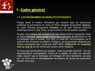 Chaque année le nombre d’étudiants qui viennent dans les universités
catalanes en provenance du reste de l’État espagnol (programme Seneca),
du toute l’Europe (programme Erasmus) et de bien d’autres endroits
(Amérique Nord et Sud, Chine, en particulier) croît de manière notable.
De plus, tout indique que le nombre de ces visites tendra à augmenter dans
un futur immédiat, étant donné l’attraction croissante de Barcelone et de
la Catalogne dans le monde, d’un côté, et aussi par l’accroissement de la
mobilité des étudiants en général. D’ailleurs, les programmes élaborés par
l’Union européenne pour la période 2007-2013, d’éducation et formation
tout au long de la vie renforcent encore cette tendance.
Or beaucoup des étudiants qui viennent - sinon la grande majorité - ont une
méconnaissance pratiquement totale de la langue du pays (ils ignorent
même souvent que la Catalogne est bilingue). Et cela représente, qui plus
est, un frein pour le développement du nombre de jeunes qui pourraient
étudier chez nous.
1. Cadre général
1.1 LES PROGRAMMES DE MOBILITÉ D’ÉTUDIANTS
 