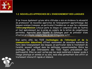 Il se trouve également qu’une série d’études a mis en évidence la nécessité
de promouvoir de nouvelles approches de l’enseignement-apprentissage des
langues voisines (romanes, en particulier) fondées sur ce que l’on a dénommé
l’intercompréhension (chacun parle sa langue et comprend celle de l’autre)
et tout spécialement sur la prise en compte de la notion de compétences
partielles. Approche pour laquelle la Catalogne peut se prévaloir d’une
situation privilégiée compte tenu de son bilinguisme actif.
D’un autre côté, les TICE (technologies de l’informació et de la
communication éducatives) offrent maintenant de nouvelles manières de
faire dans l’enseignement des langues, en particulier dans le traitement de
l’oralité, souvent relégué dans les méthodes conventionnelles. Entre les
avantages les plus intéressants des TICE figure précisément leur
multicanalité. Elles ne sont certes pas les seuls matériels à donner accès à
l’image (statique et animée et au son), mais elles permettent d’en offrir un
traitement interactif rapide et élaboré.
1.2 NOUVELLES APPROCHES DE L’ENSEIGNEMENT DES LANGUES
 