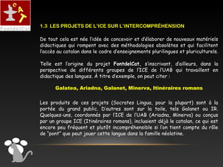 De tout cela est née l’idée de concevoir et d’élaborer de nouveaux matériels
didactiques qui rompent avec des méthodologies obsolètes et qui facilitent
l’accès au catalan dans le cadre d’enseignements plurilingues et pluriculturels.
Telle est l’origine du projet FontdelCat, s’inscrivant, d’ailleurs, dans la
perspective de différents groupes de l’ICE de l’UAB qui travaillent en
didactique des langues. À titre d’exemple, on peut citer :
Galatea, Ariadna, Galanet, Minerva, Itinéraires romans
Les produits de ces projets (Socrates Lingua, pour la plupart) sont à la
portée du grand public. D’autres sont sur la toile, tels Galanet ou IR.
Quelques-uns, coordonnés par l’ICE de l’UAB (Ariadna, Minerva) ou conçus
par un groupe ICE (Itinéraires romans), incluaient déjà le catalan, ce qui est
encore peu fréquent et plutôt incompréhensible si l’on tient compte du rôle
de “pont” que peut jouer cette langue dans la famille néolatine.
1.3 LES PROJETS DE L’ICE SUR L’INTERCOMPRÉHENSION
 