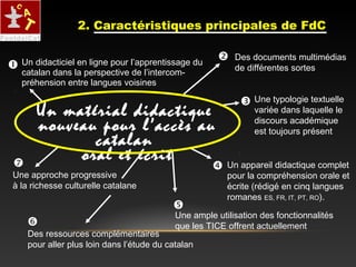 Des ressources complémentaires
pour aller plus loin dans l’étude du catalan
Un didacticiel en ligne pour l’apprentissage du
catalan dans la perspective de l’intercom-
préhension entre langues voisines
Une approche progressive
à la richesse culturelle catalane
Un appareil didactique complet
pour la compréhension orale et
écrite (rédigé en cinq langues
romanes ES, FR, IT, PT, RO).






Des documents multimédias
de différentes sortes

Une typologie textuelle
variée dans laquelle le
discours académique
est toujours présent
Une ample utilisation des fonctionnalités
que les TICE offrent actuellement
Un matérial didactique
nouveau pour l’accès au
catalan
oral et écrit
2. Caractéristiques principales de FdC
 
