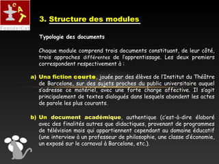 3. Structure des modules
Chaque module comprend trois documents constituant, de leur côté,
trois approches différentes de l’apprentissage. Les deux premiers
correspondent respectivement à :
a) Una fiction courte, jouée par des élèves de l’Institut du Théâtre
de Barcelone, sur des sujets proches du public universitaire auquel
s’adresse ce matériel, avec une forte charge affective. Il s’agit
principalement de textes dialogués dans lesquels abondent les actes
de parole les plus courants.
b) Un document académique, authentique (c’est-à-dire élaboré
avec des finalités autres que didactiques, provenant de programmes
de télévision mais qui appartiennent cependant au domaine éducatif
(une interview à un professeur de philosophie, une classe d’économie,
un exposé sur le carnaval à Barcelone, etc.).
Typologie des documents
 