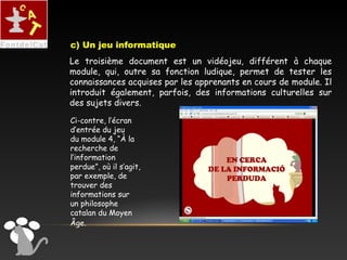 Le troisième document est un vidéojeu, différent à chaque
module, qui, outre sa fonction ludique, permet de tester les
connaissances acquises par les apprenants en cours de module. Il
introduit également, parfois, des informations culturelles sur
des sujets divers.
Ci-contre, l’écran
d’entrée du jeu
du module 4, “À la
recherche de
l’information
perdue”, où il s’agit,
par exemple, de
trouver des
informations sur
un philosophe
catalan du Moyen
Âge.
c) Un jeu informatique
 