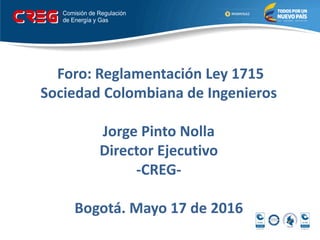 Foro: Reglamentación Ley 1715
Sociedad Colombiana de Ingenieros
Jorge Pinto Nolla
Director Ejecutivo
-CREG-
Bogotá. Mayo 17 de 2016
 