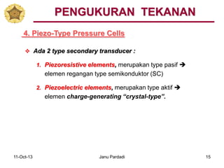 11-Oct-13 Janu Pardadi 15
4. Piezo-Type Pressure Cells
PENGUKURAN TEKANAN
 Ada 2 type secondary transducer :
1. Piezoresistive elements, merupakan type pasif 
elemen regangan type semikonduktor (SC)
2. Piezoelectric elements, merupakan type aktif 
elemen charge-generating “crystal-type”.
 