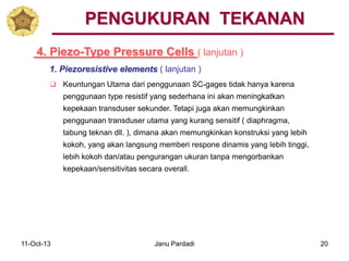 11-Oct-13 Janu Pardadi 20
4. Piezo-Type Pressure Cells ( lanjutan )
PENGUKURAN TEKANAN
1. Piezoresistive elements ( lanjutan )
 Keuntungan Utama dari penggunaan SC-gages tidak hanya karena
penggunaan type resistif yang sederhana ini akan meningkatkan
kepekaan transduser sekunder. Tetapi juga akan memungkinkan
penggunaan transduser utama yang kurang sensitif ( diaphragma,
tabung teknan dll. ), dimana akan memungkinkan konstruksi yang lebih
kokoh, yang akan langsung memberi respone dinamis yang lebih tinggi,
lebih kokoh dan/atau pengurangan ukuran tanpa mengorbankan
kepekaan/sensitivitas secara overall.
 