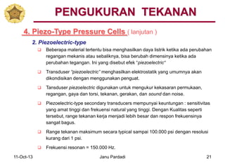 11-Oct-13 Janu Pardadi 21
4. Piezo-Type Pressure Cells ( lanjutan )
PENGUKURAN TEKANAN
2. Piezoelectric-type
 Beberapa material tertentu bisa menghasilkan daya listrik ketika ada perubahan
regangan mekanis atau sebaliknya, bisa berubah dimensinya ketika ada
perubahan tegangan. Ini yang disebut efek “piezoelectric“
 Transduser “piezoelectric” menghasilkan elektrostatik yang umumnya akan
dikondisikan dengan menggunakan penguat.
 Tansduser piezoelectric digunakan untuk mengukur kekasaran permukaan,
regangan, gaya dan torsi, tekanan, gerakan, dan sound dan noise.
 Piezoelectric-type secondary transducers mempunyai keuntungan : sensitivitas
yang amat tinggi dan frekuensi natural yang tinggi. Dengan Kualitas seperti
tersebut, range tekanan kerja menjadi lebih besar dan respon frekuensinya
sangat bagus.
 Range tekanan maksimum secara typical sampai 100.000 psi dengan resolusi
kurang dari 1 psi.
 Frekuensi resonan = 150.000 Hz.
 