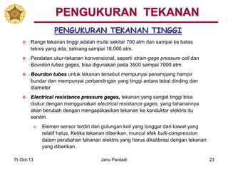 11-Oct-13 Janu Pardadi 23
PENGUKURAN TEKANAN TINGGI
PENGUKURAN TEKANAN
 Range tekanan tinggi adalah mulai sekitar 700 atm dan sampai ke batas
teknis yang ada, sekrang sampai 18.000 atm.
 Peralatan ukur-tekanan konvensional, seperti strain-gage pressure cell dan
Bourdon tubes gages, bisa digunakan pada 3500 sampai 7000 atm.
 Bourdon tubes untuk tekanan tersebut mempunyai penampang hampir
bundar dan mempunyai perbandingan yang tinggi antara tebal dinding dan
diameter
 Electrical resistance pressure gages, tekanan yang sangat tinggi bisa
diukur dengan menggunakan electrical resistance gages, yang tahanannya
akan berubah dengan mengaplikasikan tekanan ke konduktor elektris itu
sendiri.
o Elemen sensor terdiri dari gulungan koil yang longgar dari kawat yang
relatif halus. Ketika tekanan diberikan, muncul efek bulk-compression
dalam perubahan tahanan elektris yang harus dikalibrasi dengan tekanan
yang diberikan.
 