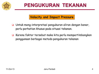 11-Oct-13 Janu Pardadi 4
 Untuk meng-interpretasi pengukuran aliran dengan benar,
perlu perhatian khusus pada situasi tekanan.
 Karena faktor tersebut maka kita perlu mempertimbangkan
penggunaan berbagai metoda pengukuran tekanan
PENGUKURAN TEKANAN
Velocity and Impact Pressure
 