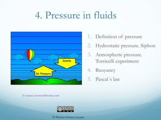 4. Pressure in fluids
1. Definition of pressure
2. Hydrostatic pressure. Siphon
3. Atmospheric pressure.
Torricelli experiment
4. Buoyancy
5. Pascal´s law
© Patricio Gómez Lesarri
© science.howstuffworks.com
 