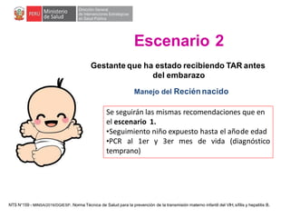 Gestante que ha estado recibiendo TAR antes
del embarazo
Manejo del Reciénnacido
Se seguirán las mismas recomendaciones que en
el escenario 1.
•Seguimiento niño expuesto hasta el añode edad
•PCR al 1er y 3er mes de vida (diagnóstico
temprano)
Escenario 2
NTS N°159 - MINSA/2019/DGIESP. Norma Técnica de Salud para la prevención de la transmisión materno infantil del VIH, sífilis y hepatitis B.
 