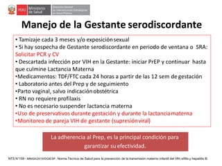Manejo de la Gestante serodiscordante
• Tamizaje cada 3 meses y/o exposiciónsexual
• Si hay sospecha de Gestante serodiscordante en periodo de ventana o SRA:
Solicitar PCR y CV
• Descartada infección por VIH en la Gestante: iniciar PrEP y continuar hasta
que culmine Lactancia Materna
•Medicamentos: TDF/FTC cada 24 horas a partir de las 12 sem de gestación
• Laboratorio antes del Prep y de seguimiento
•Parto vaginal, salvo indicaciónobstétrica
• RN no requiere profilaxis
• No es necesario suspender lactancia materna
•Uso de preservativos durante gestación y durante la lactanciamaterna
•Monitoreo de pareja VIH de gestante (supresiónviral)
La adherencia al Prep, es la principal condición para
garantizar suefectividad.
NTS N°159 - MINSA/2019/DGIESP. Norma Técnica de Salud para la prevención de la transmisión materno infantil del VIH, sífilis y hepatitis B.
 