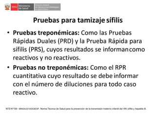 • Pruebas treponémicas: Como las Pruebas
Rápidas Duales (PRD) y la Prueba Rápida para
sífilis (PRS), cuyos resultados se informancomo
reactivos y no reactivos.
• Pruebas no treponémicas: Como el RPR
cuantitativa cuyo resultado se debeinformar
con el número de diluciones para todo caso
reactivo.
Pruebas para tamizaje sífilis
NTS N°159 - MINSA/2019/DGIESP. Norma Técnica de Salud para la prevención de la transmisión materno infantil del VIH, sífilis y hepatitis B.
 