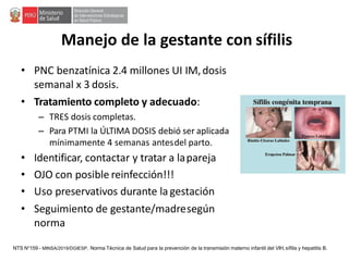 Manejo de la gestante con sífilis
• PNC benzatínica 2.4 millones UI IM,dosis
semanal x 3 dosis.
• Tratamiento completo y adecuado:
– TRES dosis completas.
– Para PTMI la ÚLTIMA DOSIS debió ser aplicada
mínimamente 4 semanas antesdel parto.
• Identificar, contactar y tratar a lapareja
• OJO con posible reinfección!!!
• Uso preservativos durante la gestación
• Seguimiento de gestante/madresegún
norma
NTS N°159 - MINSA/2019/DGIESP. Norma Técnica de Salud para la prevención de la transmisión materno infantil del VIH, sífilis y hepatitis B.
 