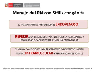 Manejo del RN con Sífilis congénita
EL TRATAMIENTO DE PREFERENCIA ESENDOVENOSO
REFERIRA UN EESS DONDE HAYAINTERNAMIENTO, PEDIATRAS Y
POSIBILIDAD DE ADMINISTRAR PENICILINAENDOVENOSA
SI NO HAY CONDICIONESPARA TRATAMIENTOENDOVENOSO, INICIAR
TERAPIA INTRAMUSCULAR Y REFERIR LO ANTES POSIBLE
NTS N°159 - MINSA/2019/DGIESP. Norma Técnica de Salud para la prevención de la transmisión materno infantil del VIH, sífilis y hepatitis B.
 