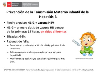 Prevención de la Transmisión Materno infantil de la
Hepatitis B
• Piedra angular: HBIG + vacuna HBV
• HBIG + primera dosis de vacuna HB dentro
de las primeras 12 horas, en sitios diferentes
• Eficacia: >95%
• Razones de falla:
– Demoras en la administración de HBIG y primera dosis
de vacuna.
– Falla en completar el esquema de vacunación para
hepatitisB
– Madre HBeAg positiva y/o con alta carga viral para HBV
DNA.
NTS N°159 - MINSA/2019/DGIESP. Norma Técnica de Salud para la prevención de la transmisión materno infantil del VIH, sífilis y hepatitis B.
 