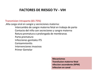 FACTORES DE RIESGO TV - VIH
Transmision Intraparto (65-75%)
.Alta carga viral en sangre y secreciones materna:
Intercambio de sangre materno fetal en trabajo de parto
Contacto del niño con secreciones y sangre materna
Rotura prematura o prolongada de membranas
Parto prematuro
Infecciones genitales ITS
Corioamnionitis
Intervenciones invasivas
Primer Gemelar
Mecanismos
Transfusion materno fetal
nfeccion ascendente (RPM)
Infeccion en canal
 