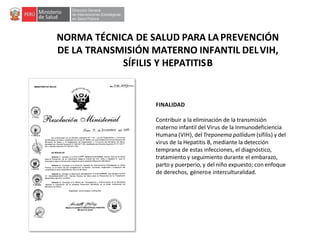 NORMA TÉCNICA DE SALUD PARA LAPREVENCIÓN
DE LA TRANSMISIÓN MATERNO INFANTIL DELVIH,
SÍFILIS Y HEPATITISB
FINALIDAD
Contribuir a la eliminación de la transmisión
materno infantil del Virus de la Inmunodeficiencia
Humana (VIH), delTreponema pallidum (sífilis) y del
virus de la Hepatitis B, mediante la detección
temprana de estas infecciones, el diagnóstico,
tratamiento y seguimiento durante el embarazo,
parto y puerperio, y del niño expuesto; con enfoque
de derechos, géneroe interculturalidad.
 