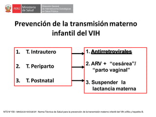 Prevención de la transmisiónmaterno
infantil del VIH
1. T. Intrautero
2. T. Periparto
3. T. Postnatal
1. Antirretrovirales
2. ARV + “cesárea”/
“parto vaginal”
3. Suspender la
lactancia materna
NTS N°159 - MINSA/2019/DGIESP. Norma Técnica de Salud para la prevención de la transmisión materno infantil del VIH, sífilis y hepatitis B.
 