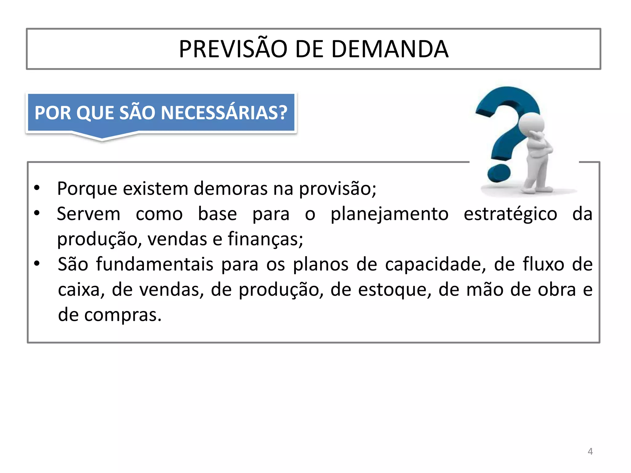 POR QUE SÃO NECESSÁRIAS?
PREVISÃO DE DEMANDA
4
• Porque existem demoras na provisão;
• Servem como base para o planejamento estratégico da
produção, vendas e finanças;
• São fundamentais para os planos de capacidade, de fluxo de
caixa, de vendas, de produção, de estoque, de mão de obra e
de compras.
 