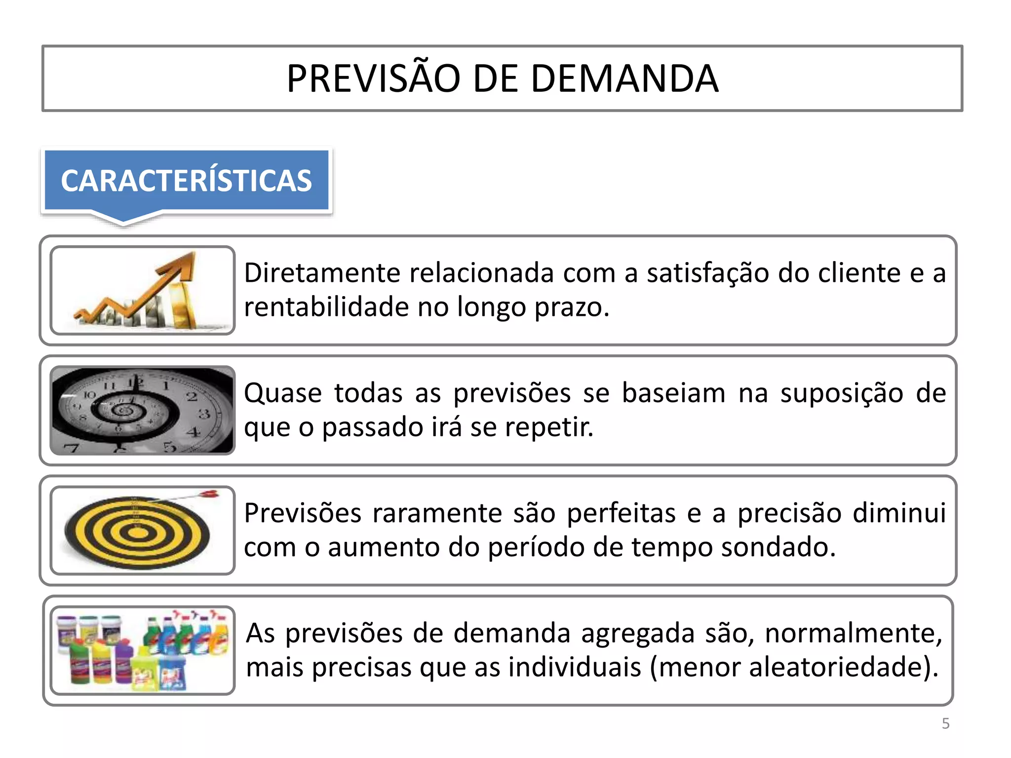 CARACTERÍSTICAS
PREVISÃO DE DEMANDA
Diretamente relacionada com a satisfação do cliente e a
rentabilidade no longo prazo.
Quase todas as previsões se baseiam na suposição de
que o passado irá se repetir.
Previsões raramente são perfeitas e a precisão diminui
com o aumento do período de tempo sondado.
As previsões de demanda agregada são, normalmente,
mais precisas que as individuais (menor aleatoriedade).
5
 