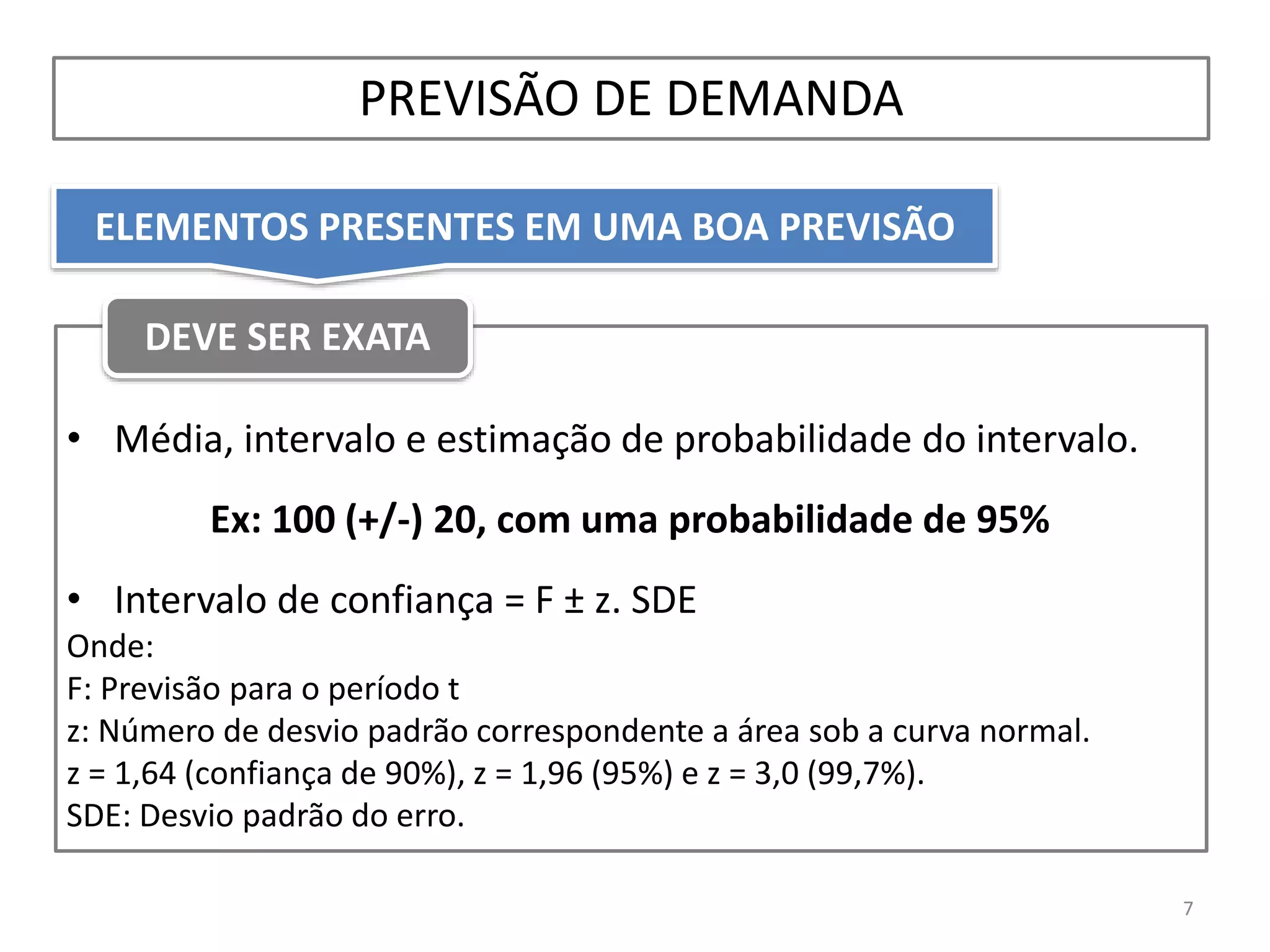 PREVISÃO DE DEMANDA
• Média, intervalo e estimação de probabilidade do intervalo.
Ex: 100 (+/-) 20, com uma probabilidade de 95%
• Intervalo de confiança = F ± z. SDE
Onde:
F: Previsão para o período t
z: Número de desvio padrão correspondente a área sob a curva normal.
z = 1,64 (confiança de 90%), z = 1,96 (95%) e z = 3,0 (99,7%).
SDE: Desvio padrão do erro.
7
DEVE SER EXATA
ELEMENTOS PRESENTES EM UMA BOA PREVISÃO
 