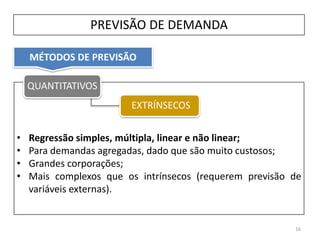MÉTODOS DE PREVISÃO
PREVISÃO DE DEMANDA
• Regressão simples, múltipla, linear e não linear;
• Para demandas agregadas, dado que são muito custosos;
• Grandes corporações;
• Mais complexos que os intrínsecos (requerem previsão de
variáveis externas).
16
QUANTITATIVOS
EXTRÍNSECOS
 