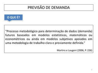 O QUE É?
PREVISÃO DE DEMANDA
2
“Processo metodológico para determinação de dados (demanda)
futuros baseados em modelos estatísticos, matemáticos ou
econométricos ou ainda em modelos subjetivos apoiados em
uma metodologia de trabalho clara e previamente definida.”
Martins e Laugeni (2006, P. 226)
 