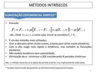 SUAVIZAÇÃO EXPONENCIAL SIMPLES*
• Previsão:
Obs.: Onde , e como valor inicial se considera F1 = Y1.
• É um dos métodos mais utilizados;
• Usar α alto para séries muito suaves, α baixo para séries muito aleatórias;
• Com α alto reage mais rápido à tendência, mas também às flutuações
aleatórias;
• Não modela tendência nem sazonalidade;
• Otimização de α : minimizar o SDE considerando N períodos históricos.
Obs.: o método necessita só os dados do período anterior, mas implicitamente estão todos.
* Também denominado Ajustamento ou Amortecimento Exponencial Simples.
28
10 
    11111 1   tttttt FYFYFF 
MÉTODOS INTRÍSECOS
 
