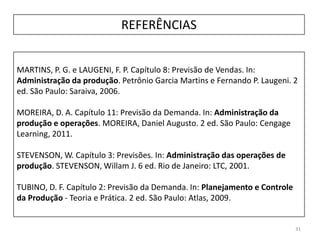 31
REFERÊNCIAS
MARTINS, P. G. e LAUGENI, F. P. Capítulo 8: Previsão de Vendas. In:
Administração da produção. Petrônio Garcia Martins e Fernando P. Laugeni. 2
ed. São Paulo: Saraiva, 2006.
MOREIRA, D. A. Capítulo 11: Previsão da Demanda. In: Administração da
produção e operações. MOREIRA, Daniel Augusto. 2 ed. São Paulo: Cengage
Learning, 2011.
STEVENSON, W. Capítulo 3: Previsões. In: Administração das operações de
produção. STEVENSON, Willam J. 6 ed. Rio de Janeiro: LTC, 2001.
TUBINO, D. F. Capítulo 2: Previsão da Demanda. In: Planejamento e Controle
da Produção - Teoria e Prática. 2 ed. São Paulo: Atlas, 2009.
 