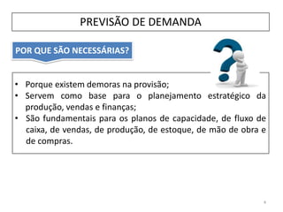 POR QUE SÃO NECESSÁRIAS?
PREVISÃO DE DEMANDA
4
• Porque existem demoras na provisão;
• Servem como base para o planejamento estratégico da
produção, vendas e finanças;
• São fundamentais para os planos de capacidade, de fluxo de
caixa, de vendas, de produção, de estoque, de mão de obra e
de compras.
 