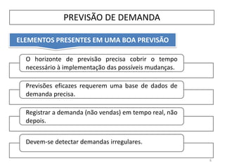 ELEMENTOS PRESENTES EM UMA BOA PREVISÃO
PREVISÃO DE DEMANDA
6
O horizonte de previsão precisa cobrir o tempo
necessário à implementação das possíveis mudanças.
Previsões eficazes requerem uma base de dados de
demanda precisa.
Registrar a demanda (não vendas) em tempo real, não
depois.
Devem-se detectar demandas irregulares.
 