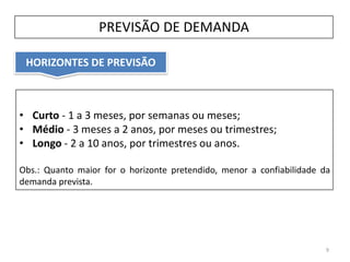 HORIZONTES DE PREVISÃO
PREVISÃO DE DEMANDA
• Curto - 1 a 3 meses, por semanas ou meses;
• Médio - 3 meses a 2 anos, por meses ou trimestres;
• Longo - 2 a 10 anos, por trimestres ou anos.
Obs.: Quanto maior for o horizonte pretendido, menor a confiabilidade da
demanda prevista.
9
 